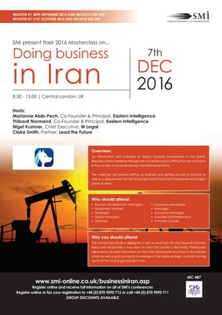 www.smi-online.co.uk/businessiniran.asp
Register online and receive full information on all of SMi’s conferences
Register online or fax your registration to +44 (0) 870 9090 712 or call +44 (0) 870 9090 711
GROUP DISCOUNTS AVAILABLE
SMi present their 2016 Masterclass on...
Doing business
in Iran
7th
DEC
2016
Register By 30th September 2016 and Receive £100 off
Register By 31st October 2016 and Receive £50 off
MC 487
Hosts:
Marianne Abib-Pech, Co-Founder & Principal, Eastern Intelligence
Thibault Normand, Co-Founder & Principal, Eastern Intelligence
Nigel Kushner, Chief Executive, W Legal
Claire Smith, Partner, Lead the Future
8.30 - 13.00 | Central London, UK
Overview:
An introduction and overview of today’s business environment in the Islamic
Republic of Iran, breaking through misconceptions and outlining the dos and donts
in the context of some remaining international sanctions.
The workshop will address setting up business and getting access to finance as
well as a deeper look into the oil and gas sector from both framework and project
points of views.
Who should attend:
• Business development managers
• Investment bankers
• Strategists
• Senior Managers
• Directors
• Company secretaries
• Managers
• Accounts managers
• Founders  Entrepreneurs
• In-house counsel
Why you should attend:
The Masterclass will allow delegates to get acquainted with Iran beyond common
ideas and will provide a true vision on what the country is like today. Participants
will receive valuable information on the most appropriate structures to do business
in Iran as well as gain access to knowledge of the highly strategic and fast moving
sector of the oil and gas industry in Iran.
 