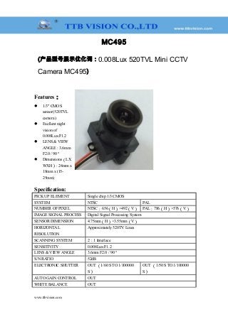 MC495
(产品型号展示优化词：0.008Lux 520TVL Mini CCTV
Camera MC495)
Features：
 1/3" CMOS
sensor(520TVL
camera )
 Exellent night
vision of
0.008Lux/F1.2
 LENS & VIEW
ANGLE : 3.6mm
F2.0 / 90 °
 Dimensions（LX
WXH）: 24mm x
18mm x (15-
25mm)
Specification:
PICK UP ELEMENT Single chip 1/3 CMOS
SYSTEM NTSC PAL
NUMBER OF PIXEL NTSC：656（H）×492（V） PAL：786（H）×576（V）
IMAGE SIGNAL PROCESS Digital Signal Processing System
SENSOR DIMENSION 4.75mm（H）×3.55mm（V）
HORIZONTAL
RESOLUTION
Approximately 520TV Lines
SCANNING SYSTEM 2：1 Interlace
SENSITIVITY 0.008Lux/F1.2
LENS & VIEW ANGLE 3.6mm F2.0 / 90 °
S/N RATIO 52dB
ELECTRONIC SHUTTER OUT （1/60 S TO 1/100000
S）
OUT （1/50 S TO 1/100000
S）
AUTO GAIN CONTROL OUT
WHITE BALANCE OUT
www.ttbvision.com
 
