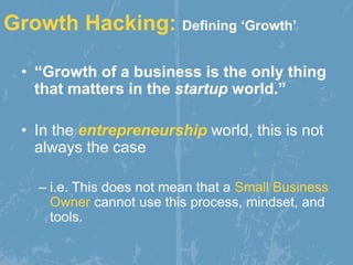 Growth Hacking: Defining ‘Growth’
• “Growth of a business is the only thing
that matters in the startup world.”
• In the entrepreneurship world, this is not
always the case
– i.e. This does not mean that a Small Business
Owner cannot use this process, mindset, and
tools.
 