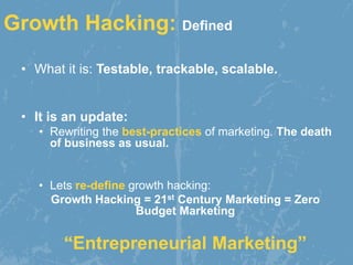 Growth Hacking: Defined
• What it is: Testable, trackable, scalable.
• It is an update:
• Rewriting the best-practices of marketing. The death
of business as usual.
• Lets re-define growth hacking:
Growth Hacking = 21st Century Marketing = Zero
Budget Marketing
“Entrepreneurial Marketing”
 