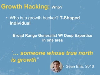 • Who is a growth hacker? T-Shaped
Individual
Broad Range Generalist W/ Deep Expertise
in one area
“… someone whose true north
is growth”
- Sean Ellis, 2010
Growth Hacking: Who?
 