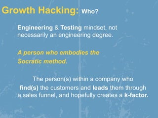 Engineering & Testing mindset, not
necessarily an engineering degree.
A person who embodies the
Socratic method.
The person(s) within a company who
find(s) the customers and leads them through
a sales funnel, and hopefully creates a k-factor.
Growth Hacking: Who?
 