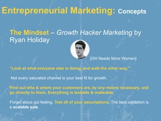 The Mindset – Growth Hacker Marketing by
Ryan Holiday
[GH Needs More Women]
Entrepreneurial Marketing: Concepts
“Look at what everyone else is doing, and walk the other way.”
Not every saturated channel is your best fit for growth.
Find out who & where your customers are, by any means necessary, and
go directly to them. Everything is testable & malleable.
Forget about gut feeling. Test all of your assumptions. The best validation is
a scalable sale.
 