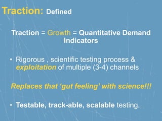 Traction: Defined
Traction = Growth = Quantitative Demand
Indicators
• Rigorous , scientific testing process &
exploitation of multiple (3-4) channels
Replaces that ‘gut feeling’ with science!!!
• Testable, track-able, scalable testing.
 