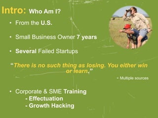 Intro: Who Am I?
• From the U.S.
• Small Business Owner 7 years
• Several Failed Startups
“There is no such thing as losing. You either win
or learn.”
- Multiple sources
• Corporate & SME Training
- Effectuation
- Growth Hacking
 