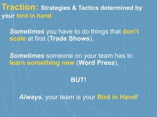 Traction: Strategies & Tactics determined by
your bird in hand
Sometimes you have to do things that don’t
scale at first (Trade Shows),
Sometimes someone on your team has to
learn something new (Word Press),
BUT!
Always, your team is your Bird in Hand!
 
