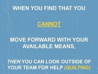 WHEN YOU FIND THAT YOU
CANNOT
MOVE FORWARD WITH YOUR
AVAILABLE MEANS,
THEN YOU CAN LOOK OUTSIDE OF
YOUR TEAM FOR HELP (QUILTING)
 