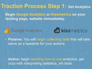 Traction Process Step 1: Set Analytics
Begin Google Analytics or Kissmetrics on your
landing page, website immediately.
- Passive: You will begin collecting data that will later
serve as a baseline for your actions.
- Active: begin learning how to use analytics, get
cozy with interpreting statistics, a/b tests.
 