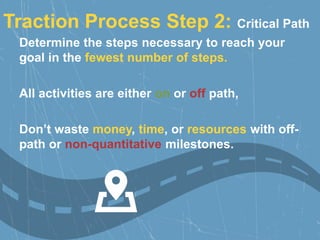 Determine the steps necessary to reach your
goal in the fewest number of steps.
All activities are either on or off path,
Don’t waste money, time, or resources with off-
path or non-quantitative milestones.
Traction Process Step 2: Critical Path
 