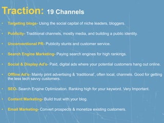 Traction: 19 Channels
• Targeting blogs- Using the social capital of niche leaders, bloggers.
• Publicity- Traditional channels, mostly media, and building a public identity.
• Unconventional PR- Publicity stunts and customer service.
• Search Engine Marketing- Paying search engines for high rankings.
• Social & Display Ad’s- Paid, digital ads where your potential customers hang out online.
• Offline Ad’s- Mainly print advertising & ‘traditional’, often local, channels. Good for getting
the less tech savvy customers.
• SEO- Search Engine Optimization. Ranking high for your keyword. Very Important.
• Content Marketing- Build trust with your blog.
• Email Marketing- Convert prospects & monetize existing customers.
 