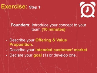 Exercise: Step 1
Founders: Introduce your concept to your
team (10 minutes)
- Describe your Offering & Value
Proposition.
- Describe your intended customer/ market
- Declare your goal (1) or develop one.
 