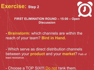 Exercise: Step 2
FIRST ELIMINATION ROUND – 15:00 – Open
Discussion
- Brainstorm: which channels are within the
reach of your team? Bird in Hand.
- Which serve as direct distribution channels
between your product and your market? Path of
least resistance.
- Choose a TOP SIX!!! Do not rank them.
 
