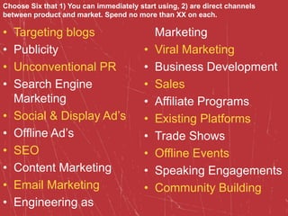 • Targeting blogs
• Publicity
• Unconventional PR
• Search Engine
Marketing
• Social & Display Ad’s
• Offline Ad’s
• SEO
• Content Marketing
• Email Marketing
• Engineering as
Marketing
• Viral Marketing
• Business Development
• Sales
• Affiliate Programs
• Existing Platforms
• Trade Shows
• Offline Events
• Speaking Engagements
• Community Building
Choose Six that 1) You can immediately start using, 2) are direct channels
between product and market. Spend no more than XX on each.
 