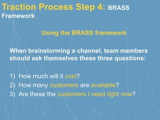 Traction Process Step 4: BRASS
Framework
Using the BRASS framework
When brainstorming a channel, team members
should ask themselves these three questions:
1) How much will it cost?
2) How many customers are available?
3) Are these the customers I need right now?
 