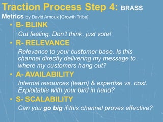 Traction Process Step 4: BRASS
Metrics by David Arnoux [Growth Tribe]
• B- BLINK
Gut feeling. Don’t think, just vote!
• R- RELEVANCE
Relevance to your customer base. Is this
channel directly delivering my message to
where my customers hang out?
• A- AVAILABILITY
Internal resources (team) & expertise vs. cost.
Exploitable with your bird in hand?
• S- SCALABILITY
Can you go big if this channel proves effective?
 