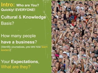 Intro: Who are You?
Quickly! EVERYONE!
Cultural & Knowledge
Basis?
How many people
have a business?
(Identify yourselves, you are now team
leaders)
Your Expectations,
What are they?
 