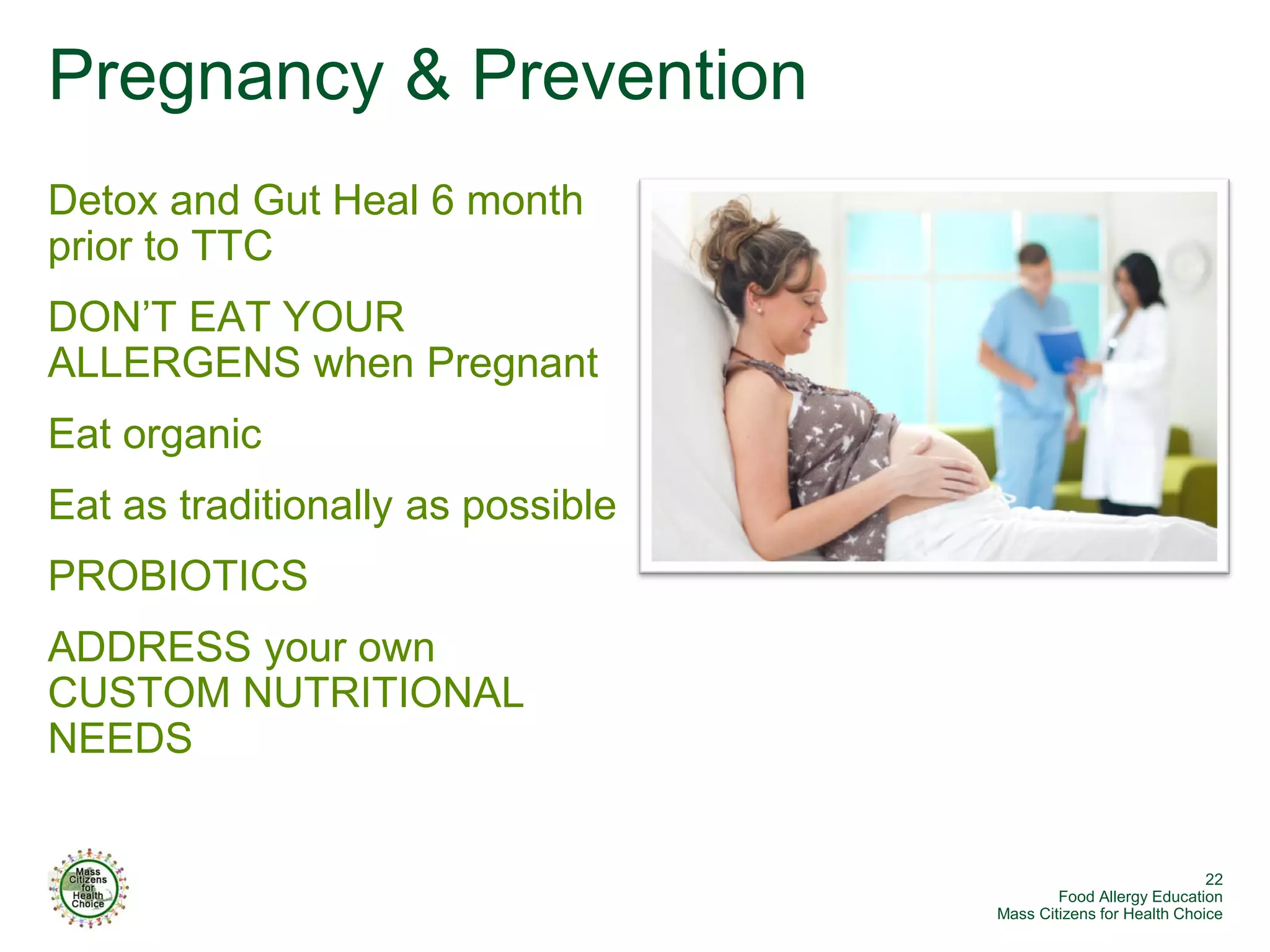 Pregnancy & Prevention
Detox and Gut Heal 6 month
prior to TTC
DON’T EAT YOUR
ALLERGENS when Pregnant
Eat organic
Eat as traditionally as possible
PROBIOTICS
ADDRESS your own
CUSTOM NUTRITIONAL
NEEDS


                                                                22
                                           Food Allergy Education
                                   Mass Citizens for Health Choice
 
