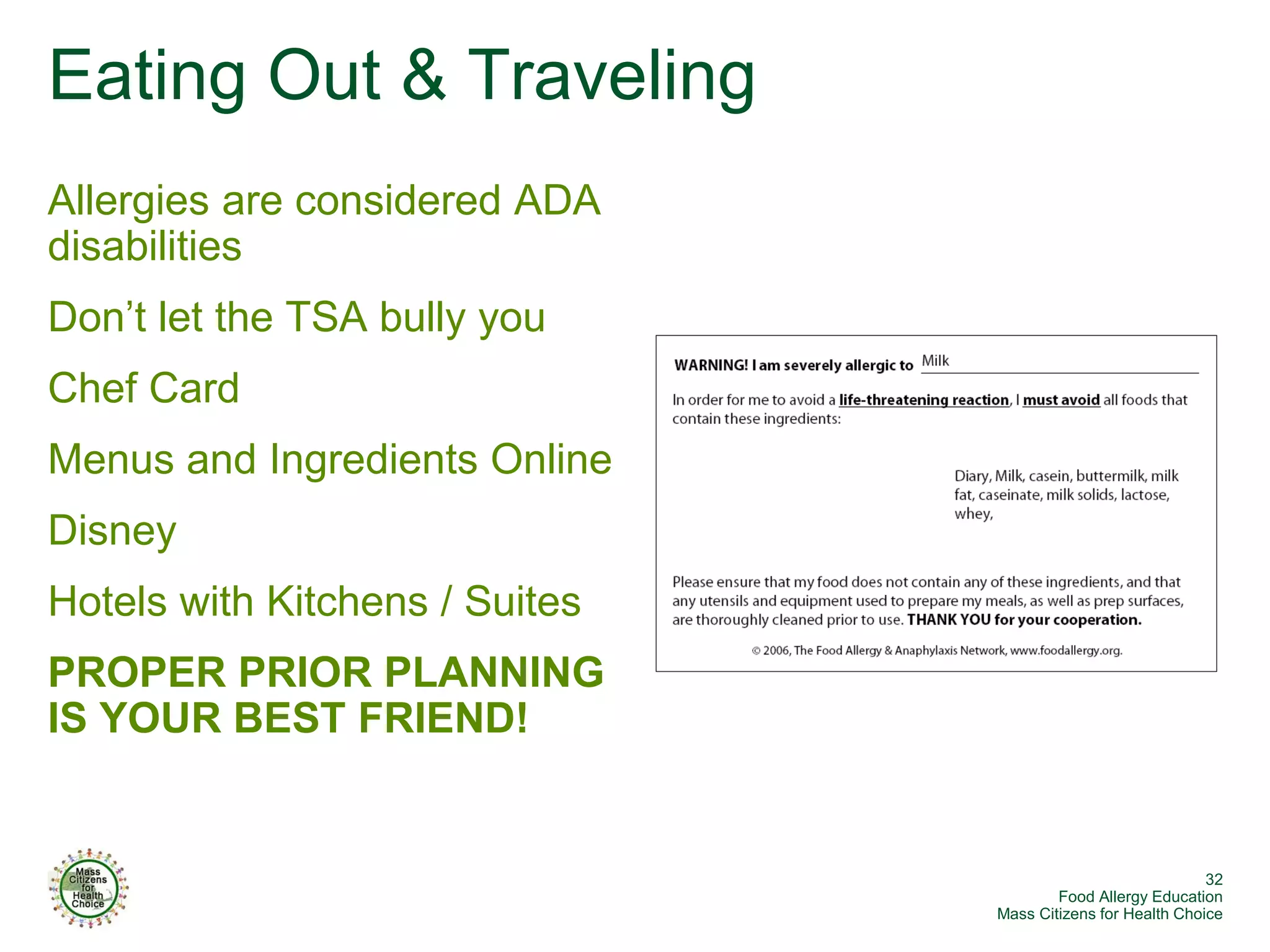 Eating Out & Traveling
Allergies are considered ADA
disabilities
Don’t let the TSA bully you
Chef Card
Menus and Ingredients Online
Disney
Hotels with Kitchens / Suites
PROPER PRIOR PLANNING
IS YOUR BEST FRIEND!


                                                             32
                                        Food Allergy Education
                                Mass Citizens for Health Choice
 