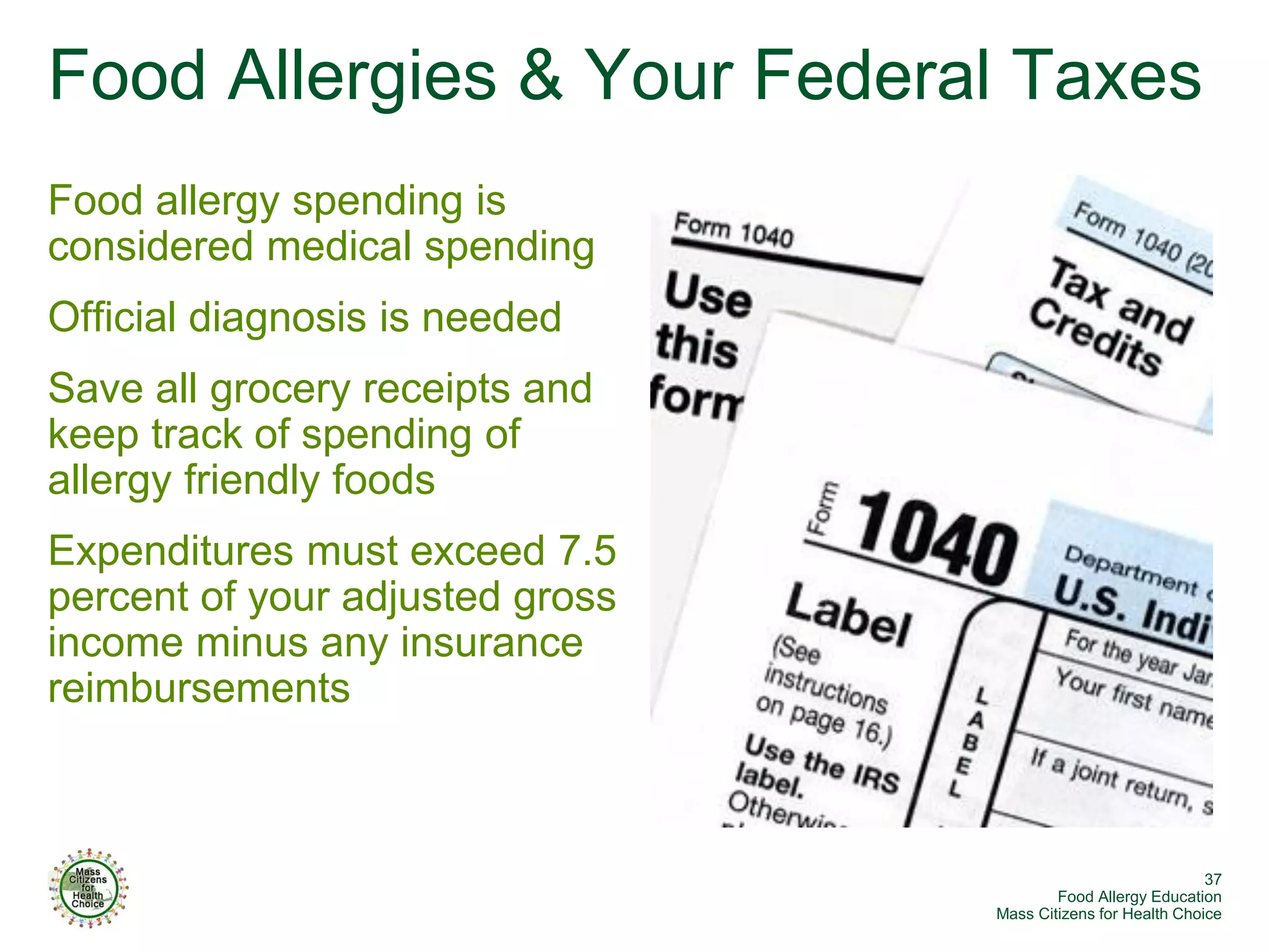 Food Allergies & Your Federal Taxes
Food allergy spending is
considered medical spending
Official diagnosis is needed
Save all grocery receipts and
keep track of spending of
allergy friendly foods
Expenditures must exceed 7.5
percent of your adjusted gross
income minus any insurance
reimbursements



                                                              37
                                         Food Allergy Education
                                 Mass Citizens for Health Choice
 