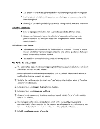  Are condensed case studies performed before implementing a large scale investigation

             Basic function is to help indentify questions and select types of measurement prior to
              main investigation

             Primarily pit fall of this type of study is that initial findings lead to premature conclusions

Cumulative case studies:

             Serve to aggregate information from several sites collected at different times.

             Idea behind those studies is that the collection of past studies will allow greater
              generalization with out additional cost or time being expended on new possibly
              repetitive studies

Critical Instance case studies:

             These examine one or more sites for either purpose of examining a situation of unique
              interest with little or no interest in generalizability or to call into question or challenge a
              highly generalized or universal assertion.

             This method is useful for answering cause and effect questions

Why We Use the Case Approach

     The case method is based on the learning principle that learning occurs most when people teach
      themselves, through their own struggles.

     One will gain greater understanding and improved skills in judgment when working through a
      problem than listening passively to a lecture.

     Similarly, there will be greater learning if one "uses" a theory than just hear about it. Therefore
      cases have two basic uses:

     helping us learn how to apply theories to real situations

     helping us learn how to solve real problems

     Cases, as in real management situations, require us to work with the "as is" of reality, not the
      "should be" of theory.

     Like managers we have to exercise judgment which can be improved by discussion and
      consultation with others. However, like the manager, we will seldom be sure before our decision
      is made and often after it is made, that we have made the right or "best" decision.

     In brief, cases have a number of benefits:
 
