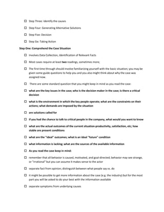  Step Three: Identify the causes

    Step Four: Generating Alternative Solutions

    Step Five: Decision

    Step Six: Taking Action

Step One: Comprehend the Case Situation

    Involves Data Collection, Identification of Relevant Facts

    Most cases require at least two readings, sometimes more;

    The first time through should involve familiarizing yourself with the basic situation; you may be
     given some guide questions to help you and you also might think about why the case was
     assigned now.

    There are some standard question that you might keep in mind as you read the case:

    what are the key issues in the case; who is the decision maker in the case; is there a critical
     decision

    what is the environment in which the key people operate; what are the constraints on their
     actions; what demands are imposed by the situation

    are solutions called for

    if you had the chance to talk to critical people in the company, what would you want to know

    what are the actual outcomes of the current situation-productivity, satisfaction, etc; how
     stable are present conditions

    what are the "ideal" outcomes; what is an ideal "future" condition

    what information is lacking; what are the sources of the available information

    As you read the case keep in mind:

    remember that all behavior is caused, motivated, and goal-directed; behavior may see strange,
     or "irrational" but you can assume it makes sense to the actor

    separate fact from opinion; distinguish between what people say vs. do

    it might be possible to get more information about the case (e.g. the industry) but for the most
     part you will be asked to do your best with the information available

    separate symptoms from underlying causes
 