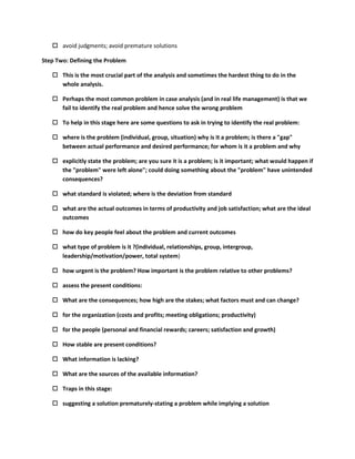  avoid judgments; avoid premature solutions

Step Two: Defining the Problem

    This is the most crucial part of the analysis and sometimes the hardest thing to do in the
     whole analysis.

    Perhaps the most common problem in case analysis (and in real life management) is that we
     fail to identify the real problem and hence solve the wrong problem

    To help in this stage here are some questions to ask in trying to identify the real problem:

    where is the problem (individual, group, situation) why is it a problem; is there a "gap"
     between actual performance and desired performance; for whom is it a problem and why

    explicitly state the problem; are you sure it is a problem; is it important; what would happen if
     the "problem" were left alone"; could doing something about the "problem" have unintended
     consequences?

    what standard is violated; where is the deviation from standard

    what are the actual outcomes in terms of productivity and job satisfaction; what are the ideal
     outcomes

    how do key people feel about the problem and current outcomes

    what type of problem is it ?(individual, relationships, group, intergroup,
     leadership/motivation/power, total system)

    how urgent is the problem? How important is the problem relative to other problems?

    assess the present conditions:

    What are the consequences; how high are the stakes; what factors must and can change?

    for the organization (costs and profits; meeting obligations; productivity)

    for the people (personal and financial rewards; careers; satisfaction and growth)

    How stable are present conditions?

    What information is lacking?

    What are the sources of the available information?

    Traps in this stage:

    suggesting a solution prematurely-stating a problem while implying a solution
 
