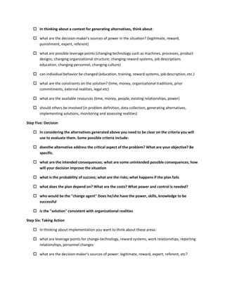  In thinking about a context for generating alternatives, think about:

    what are the decision-maker's sources of power in the situation? (legitimate, reward,
     punishment, expert, referent)

    what are possible leverage points (changing technology such as machines, processes, product
     designs; changing organizational structure; changing reward systems, job descriptions
     education, changing personnel, changing culture)

    can individual behavior be changed (education, training, reward systems, job description, etc.)

    what are the constraints on the solution? (time, money, organizational traditions, prior
     commitments, external realities, legal etc)

    what are the available resources (time, money, people, existing relationships, power)

    should others be involved (in problem definition, data collection, generating alternatives,
     implementing solutions, monitoring and assessing realities)

Step Five: Decision

    In considering the alternatives generated above you need to be clear on the criteria you will
     use to evaluate them. Some possible criteria include:

    doesthe alternative address the critical aspect of the problem? What are your objective? Be
     specific.

    what are the intended consequences; what are some unintended possible consequences; how
     will your decision improve the situation

    what is the probability of success; what are the risks; what happens if the plan fails

    what does the plan depend on? What are the costs? What power and control is needed?

    who would be the "change agent" Does he/she have the power, skills, knowledge to be
     successful

    is the "solution" consistent with organizational realities

Step Six: Taking Action

    In thinking about implementation you want to think about these areas:

    what are leverage points for change-technology, reward systems, work relationships, reporting
     relationships, personnel changes

    what are the decision maker's sources of power: legitimate, reward, expert, referent, etc?
 