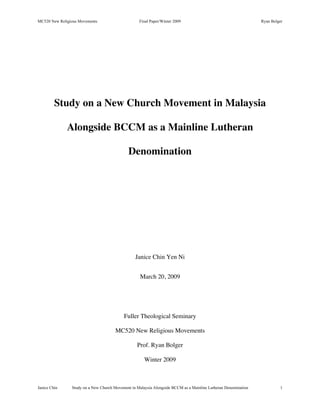 MC520 New Religious Movements                      Final Paper/Winter 2009                                      Ryan Bolger




         Study on a New Church Movement in Malaysia

              Alongside BCCM as a Mainline Lutheran

                                             Denomination




                                                 Janice Chin Yen Ni


                                                   March 20, 2009




                                           Fuller Theological Seminary

                                      MC520 New Religious Movements

                                                  Prof. Ryan Bolger

                                                      Winter 2009



Janice Chin     Study on a New Church Movement in Malaysia Alongside BCCM as a Mainline Lutheran Denomination            1
 
