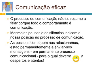 Comunicação eficaz
15
 O processo de comunicação não se resume a
falar porque todo o comportamento é
comunicação.
 Mesmo as pausas e os silêncios indicam a
nossa posição no processo de comunicação.
 As pessoas com quem nos relacionamos,
estão permanentemente a enviar-nos
mensagens - em permanente processo
comunicacional - para o qual devemos estar
despertos e atentos!
 