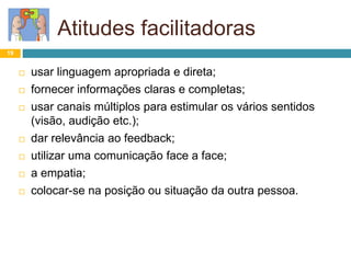 Atitudes facilitadoras
19
 usar linguagem apropriada e direta;
 fornecer informações claras e completas;
 usar canais múltiplos para estimular os vários sentidos
(visão, audição etc.);
 dar relevância ao feedback;
 utilizar uma comunicação face a face;
 a empatia;
 colocar-se na posição ou situação da outra pessoa.
 