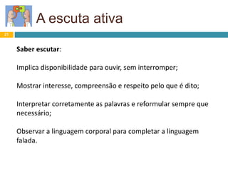 A escuta ativa
21
Saber escutar:
Implica disponibilidade para ouvir, sem interromper;
Mostrar interesse, compreensão e respeito pelo que é dito;
Interpretar corretamente as palavras e reformular sempre que
necessário;
Observar a linguagem corporal para completar a linguagem
falada.
 