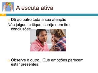 22
A escuta ativa
 Dê ao outro toda a sua atenção
Não julgue, critique, corrija nem tire
conclusões…
 Observe o outro. Que emoções parecem
estar presentes
 