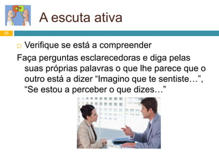 23
A escuta ativa
 Verifique se está a compreender
Faça perguntas esclarecedoras e diga pelas
suas próprias palavras o que lhe parece que o
outro está a dizer “Imagino que te sentiste…”,
“Se estou a perceber o que dizes…”
 
