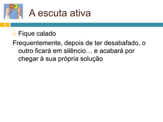24
A escuta ativa
 Fique calado
Frequentemente, depois de ter desabafado, o
outro ficará em silêncio… e acabará por
chegar à sua própria solução
 