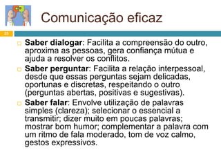 Comunicação eficaz
25
 Saber dialogar: Facilita a compreensão do outro,
aproxima as pessoas, gera confiança mútua e
ajuda a resolver os conflitos.
 Saber perguntar: Facilita a relação interpessoal,
desde que essas perguntas sejam delicadas,
oportunas e discretas, respeitando o outro
(perguntas abertas, positivas e sugestivas).
 Saber falar: Envolve utilização de palavras
simples (clareza); selecionar o essencial a
transmitir; dizer muito em poucas palavras;
mostrar bom humor; complementar a palavra com
um ritmo de fala moderado, tom de voz calmo,
gestos expressivos.
 