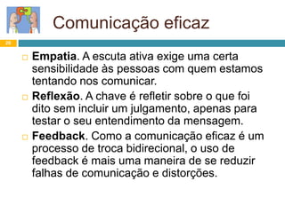 Comunicação eficaz
26
 Empatia. A escuta ativa exige uma certa
sensibilidade às pessoas com quem estamos
tentando nos comunicar.
 Reflexão. A chave é refletir sobre o que foi
dito sem incluir um julgamento, apenas para
testar o seu entendimento da mensagem.
 Feedback. Como a comunicação eficaz é um
processo de troca bidirecional, o uso de
feedback é mais uma maneira de se reduzir
falhas de comunicação e distorções.
 