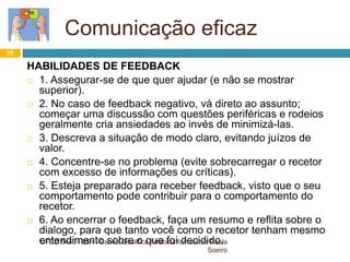 Comunicação eficaz
UFCD 5440 - 25h - Centro Qualifica Arrábida formadora Paula
Soeiro
28
HABILIDADES DE FEEDBACK
 1. Assegurar-se de que quer ajudar (e não se mostrar
superior).
 2. No caso de feedback negativo, vá direto ao assunto;
começar uma discussão com questões periféricas e rodeios
geralmente cria ansiedades ao invés de minimizá-las.
 3. Descreva a situação de modo claro, evitando juízos de
valor.
 4. Concentre-se no problema (evite sobrecarregar o recetor
com excesso de informações ou críticas).
 5. Esteja preparado para receber feedback, visto que o seu
comportamento pode contribuir para o comportamento do
recetor.
 6. Ao encerrar o feedback, faça um resumo e reflita sobre o
dialogo, para que tanto você como o recetor tenham mesmo
entendimento sobre o que foi decidido.
 