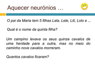 Aquecer neurónios …
3
O pai da Maria tem 5 filhas Lala, Lele, Lili, Lolo e ...
Qual é o nome da quinta filha?
Um campino levava os seus quinze cavalos de
uma herdade para a outra, mas no meio do
caminho nove cavalos morreram.
Quantos cavalos ficaram?
 
