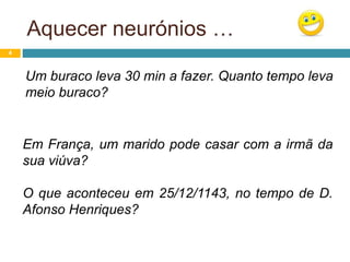 Aquecer neurónios …
4
Um buraco leva 30 min a fazer. Quanto tempo leva
meio buraco?
Em França, um marido pode casar com a irmã da
sua viúva?
O que aconteceu em 25/12/1143, no tempo de D.
Afonso Henriques?
 