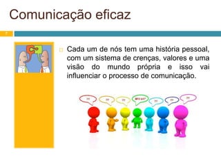 Comunicação eficaz
7
 Cada um de nós tem uma história pessoal,
com um sistema de crenças, valores e uma
visão do mundo própria e isso vai
influenciar o processo de comunicação.
 