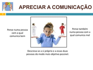 9
APRECIAR A COMUNICAÇÃO
Descreva-se a si próprio e a essas duas
pessoas do modo mais objetivo possível.
Pense numa pessoa
com a qual
comunica bem
Pense também
numa pessoa com a
qual comunica mal
 
