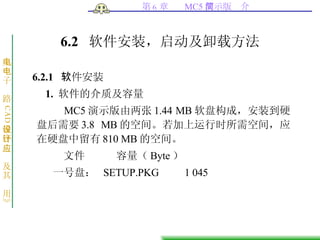 6.2  软件安装，启动及卸载方法 6.2.1  软件安装 1.  软件的介质及容量 MC5 演示版由两张 1.44 MB 软盘构成，安装到硬盘后需要 3.8 MB 的空间。若加上运行时所需空间，应在硬盘中留有 810 MB 的空间。 文件   容量（ Byte ） 一号盘：   SETUP.PKG  1 045 