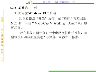 6.2.2  如何启动软件 1.  如何在 Windows 95 中启动 用鼠标指点“开始”按钮，在“程序”项后找到 MC5 项，单击“ Micro-Cap V Working  Demo ” 项，即可运行。 若在某段时间一直对一个电路文件进行操作，希望每次启动后都直接进入该文件，可按如下操作： 