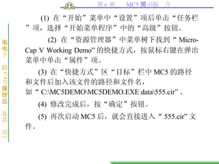 (1)  在“开始”菜单中“设置”项后单击“任务栏”项，选择“开始菜单程序”中的“高级”按钮。 (2)  在“资源管理器”中菜单树下找到“ Micro-Cap V Working Demo ” 的快捷方式，按鼠标右键在弹出菜单中单击“属件”项。 (3)  在“快捷方式”区“目标”栏中 MC5 的路径和文件后加入该文件的路径和文件名，如“ C:\MC5DEMO\MC5DEMO.EXE data\555.cir ” 。 (4)  修改完成后，按“确定”按钮。 (5)  再次启动 MC5 后，就会直接进入“ 555.cir” 文件。  