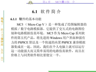 6.1  软   件   简   介 6.1.1  软件的基本功能 MC5 （ Micro Cap V ）是一种集成了绘图编辑器的模拟／数字电路模拟器。它提供了交互式的电路图绘制和电路模拟仿真环境。 MC5 作为 Micro Cap 系列软件的第五代产品，将先进的 Windows 用户界面和强有力的 PSPICE 算法及一个快速的内置 PSPICE 兼容模拟器集成在一起。因此，我们在个人电脑上就可以运行这一功能强大而又简单易用的电路仿真软件，而且在价格上与同类软件相比要便宜一半。  