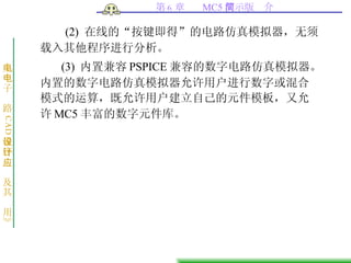(2)  在线的“按键即得”的电路仿真模拟器，无须载入其他程序进行分析。 (3)  内置兼容 PSPICE 兼容的数字电路仿真模拟器。内置的数字电路仿真模拟器允许用户进行数字或混合模式的运算，既允许用户建立自己的元件模板，又允许 MC5 丰富的数字元件库。  