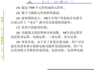 (4)  超过 7500 个元件组成的元件库。  (5)  数字与模拟元件的特性描述。  (6)  波形图的表示。 MC5 许用户用鼠标在电路节点或元件上“双击”就可以直接观察到波形。  (7)  仿真中的波形绘制。  (8)  功能强大的绘图和分析函数。 MC5 的运算符包括算术运算、双曲运算、三角运算、布尔运算。  (9)  参量步进。由于有了参量步进功能，用户可以逐步改变参量以观察电路功能所受到的影响，用户可以改变绝大多数的参量的值，包括电阻、电容和电感。  