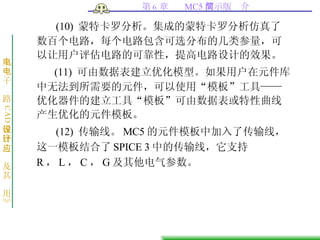 (10)  蒙特卡罗分析。集成的蒙特卡罗分析仿真了数百个电路，每个电路包含可选分布的几类参量，可以让用户评估电路的可靠性，提高电路设计的效果。 (11)  可由数据表建立优化模型。如果用户在元件库中无法到所需要的元件，可以使用“模板”工具——优化器件的建立工具“模板”可由数据表或特性曲线产生优化的元件模板。 (12)  传输线。 MC5 的元件模板中加入了传输线，这一模板结合了 SPICE 3 中的传输线，它支持 R ， L ， C ， G 及其他电气参数。 