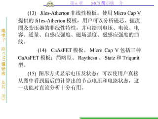 (13)  Jiles-Atherton 非线性模板。使用 Micro Cap V 提供的 Ji1es-Atherton 模板，用户可以分析磁芯、扼流圈及变压器的非线性特性，并可绘制电压、电流、电容、通量、自感应强度、磁场强度、磁感应强度的曲线。  (14)  CaAsFET 模板。 Micro Cap V 包括三种 GaAsFET 模板：简略型、 Raythesn 、 Statz 和 Triqunit 型。 (15)  图形方式显示电压及状态：可以使用户真接从图中看到最后的计算出的节点电压和电路状态，这一功能对直流分析十分有用。 