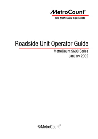 ~etroCount                   ®



                The Traffic Data Specialists




Roadside Unit Operator Guide
                MetroCount 5600 Series
                         January 2002




                    ®
        ©MetroCount
 